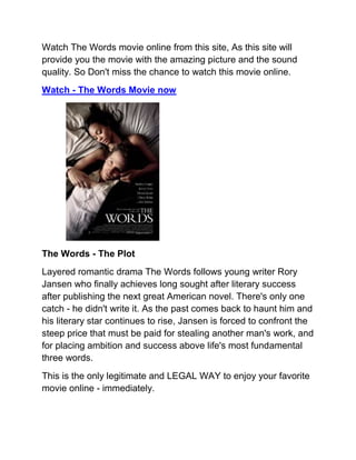 Watch The Words movie online from this site, As this site will
provide you the movie with the amazing picture and the sound
quality. So Don't miss the chance to watch this movie online.
Watch - The Words Movie now




The Words - The Plot
Layered romantic drama The Words follows young writer Rory
Jansen who finally achieves long sought after literary success
after publishing the next great American novel. There's only one
catch - he didn't write it. As the past comes back to haunt him and
his literary star continues to rise, Jansen is forced to confront the
steep price that must be paid for stealing another man's work, and
for placing ambition and success above life's most fundamental
three words.
This is the only legitimate and LEGAL WAY to enjoy your favorite
movie online - immediately.
 