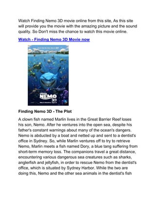 Watch Finding Nemo 3D movie online from this site, As this site
will provide you the movie with the amazing picture and the sound
quality. So Don't miss the chance to watch this movie online.
Watch - Finding Nemo 3D Movie now




Finding Nemo 3D - The Plot
A clown fish named Marlin lives in the Great Barrier Reef loses
his son, Nemo. After he ventures into the open sea, despite his
father's constant warnings about many of the ocean's dangers.
Nemo is abducted by a boat and netted up and sent to a dentist's
office in Sydney. So, while Marlin ventures off to try to retrieve
Nemo, Marlin meets a fish named Dory, a blue tang suffering from
short-term memory loss. The companions travel a great distance,
encountering various dangerous sea creatures such as sharks,
anglerfish and jellyfish, in order to rescue Nemo from the dentist's
office, which is situated by Sydney Harbor. While the two are
doing this, Nemo and the other sea animals in the dentist's fish
 