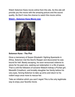 Watch Solomon Kane movie online from this site, As this site will
provide you the movie with the amazing picture and the sound
quality. So Don't miss the chance to watch this movie online.
Watch - Solomon Kane Movie now




Solomon Kane - The Plot
Once a mercenary of Queen Elizabeth I fighting Spaniards in
Africa, Solomon met the Devil's Reaper and discovered he was
bound for hell. Barely escaping, he soon renounced violence to
atone for his past sins, seeking out redemption in a life of peace.
That is until the followers of sorcerer Malachi kidnap a Puritan girl,
Meredith Crowthorn, and brutally slaughter her family before his
very eyes, forcing Solomon to take up arms and return to his
violent ways once more to rescue her.
Take an initiative which you won’t regret This is the only legitimate
way to enjoy your favorite movie.
 