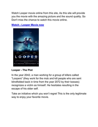 Watch Looper movie online from this site, As this site will provide
you the movie with the amazing picture and the sound quality. So
Don't miss the chance to watch this movie online.
Watch - Looper Movie now




Looper - The Plot
In the year 2042, a man working for a group of killers called
"Loopers" (they work for the mob and kill people who are sent
blindfolded back in time from the year 2072 by their bosses)
recognizes a victim as himself. He hesitates resulting in the
escape of his older self.
Take an initiative which you won’t regret This is the only legitimate
way to enjoy your favorite movie.
 