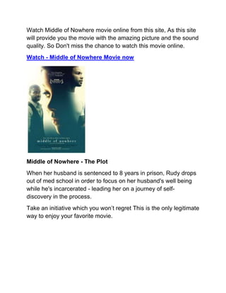 Watch Middle of Nowhere movie online from this site, As this site
will provide you the movie with the amazing picture and the sound
quality. So Don't miss the chance to watch this movie online.
Watch - Middle of Nowhere Movie now




Middle of Nowhere - The Plot
When her husband is sentenced to 8 years in prison, Rudy drops
out of med school in order to focus on her husband's well being
while he's incarcerated - leading her on a journey of self-
discovery in the process.
Take an initiative which you won’t regret This is the only legitimate
way to enjoy your favorite movie.
 
