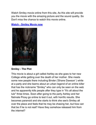 Watch Smiley movie online from this site, As this site will provide
you the movie with the amazing picture and the sound quality. So
Don't miss the chance to watch this movie online.
Watch - Smiley Movie now




Smiley - The Plot
This movie is about a girl called Ashley as she goes to her new
College while getting over the death of her mother. She meets
some new people there including Binder ('Shane Dawson' ) while
at a party and she learns about an urban legend of an online killer
that has the nickname "Smiley" who can only be seen on the web
and he apparently kills people after they type in "It's all about the
lulz" three times. Soon after going to the party Ashley and her
flatmate Proxy go online to test it out, with horrific results. She
becomes paranoid and she starts to think she see's Smiley all
over the place and feels that he may be chasing her, but how can
that be if he is not real? Have they somehow released him from
the internet?
 
