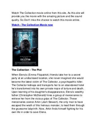 Watch The Collection movie online from this site, As this site will
provide you the movie with the amazing picture and the sound
quality. So Don't miss the chance to watch this movie online.
Watch - The Collection Movie now




The Collection - The Plot
When Elena's (Emma Fitzpatrick) friends take her to a secret
party at an undisclosed location, she never imagined she would
become the latest victim of The Collector, a psychopathic killer.
The Collector kidnaps and transports her to an abandoned hotel
he's transformed into his own private maze of torture and death.
Upon learning of his daughter's disappearance, Elena's wealthy
father (Christopher McDonald) hires a group of mercenaries to
retrieve her from the vicious grips of The Collector. These
mercenaries coerce Arkin (Josh Stewart), the only man to have
escaped the wrath of this heinous monster, to lead them through
the gruesome labyrinth. Now, Arkin finds himself fighting for his
own life in order to save Elena.
 