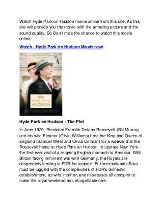 Watch Hyde Park on Hudson movie online from this site, As this
site will provide you the movie with the amazing picture and the
sound quality. So Don't miss the chance to watch this movie
online.
Watch - Hyde Park on Hudson Movie now




Hyde Park on Hudson - The Plot
In June 1939, President Franklin Delano Roosevelt (Bill Murray)
and his wife Eleanor (Olivia Williams) host the King and Queen of
England (Samuel West and Olivia Colman) for a weekend at the
Roosevelt home at Hyde Park on Hudson, in upstate New York -
the first-ever visit of a reigning English monarch to America. With
Britain facing imminent war with Germany, the Royals are
desperately looking to FDR for support. But international affairs
must be juggled with the complexities of FDR's domestic
establishment, as wife, mother, and mistresses all conspire to
make the royal weekend an unforgettable one.
 
