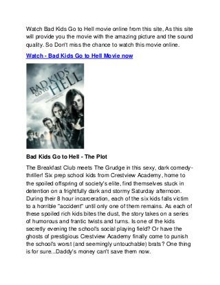 Watch Bad Kids Go to Hell movie online from this site, As this site
will provide you the movie with the amazing picture and the sound
quality. So Don't miss the chance to watch this movie online.
Watch - Bad Kids Go to Hell Movie now




Bad Kids Go to Hell - The Plot
The Breakfast Club meets The Grudge in this sexy, dark comedy-
thriller! Six prep school kids from Crestview Academy, home to
the spoiled offspring of society's elite, find themselves stuck in
detention on a frightfully dark and stormy Saturday afternoon.
During their 8 hour incarceration, each of the six kids falls victim
to a horrible "accident" until only one of them remains. As each of
these spoiled rich kids bites the dust, the story takes on a series
of humorous and frantic twists and turns. Is one of the kids
secretly evening the school's social playing field? Or have the
ghosts of prestigious Crestview Academy finally come to punish
the school's worst (and seemingly untouchable) brats? One thing
is for sure...Daddy's money can't save them now.
 