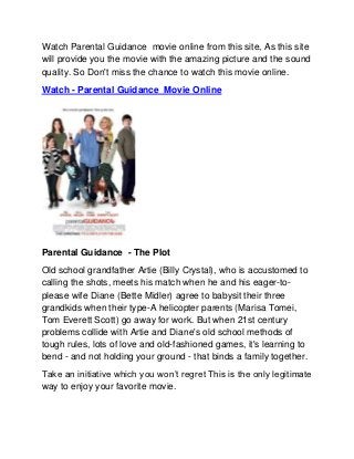 Watch Parental Guidance movie online from this site, As this site
will provide you the movie with the amazing picture and the sound
quality. So Don't miss the chance to watch this movie online.
Watch - Parental Guidance Movie Online




Parental Guidance - The Plot
Old school grandfather Artie (Billy Crystal), who is accustomed to
calling the shots, meets his match when he and his eager-to-
please wife Diane (Bette Midler) agree to babysit their three
grandkids when their type-A helicopter parents (Marisa Tomei,
Tom Everett Scott) go away for work. But when 21st century
problems collide with Artie and Diane's old school methods of
tough rules, lots of love and old-fashioned games, it's learning to
bend - and not holding your ground - that binds a family together.
Take an initiative which you won’t regret This is the only legitimate
way to enjoy your favorite movie.
 