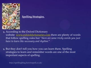 http://spellingblog.howtospell.co.uk/ Spelling Strategies. According to the Oxford Dictionary website  www.oxforddictionaries.com there are plenty of words that follow spelling rules but “there are some tricky words you just have to learn like necessary and rhythm.”  But they don’t tell you how you can learn them. Spelling strategies to learn and remember words are one of the most important aspects of spelling.  