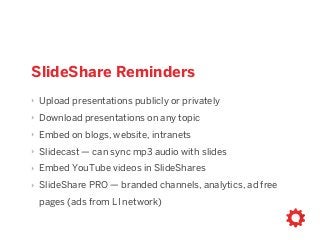 SlideShare Reminders
‣ Upload presentations publicly or privately
‣ Download presentations on any topic
‣ Embed on blogs, website, intranets
‣ Slidecast — can sync mp3 audio with slides
‣ Embed YouTube videos in SlideShares
‣ SlideShare PRO — branded channels, analytics, ad free
pages (ads from LI network)
 