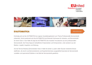 Erstmalig wird auf der AUTOMATICA ein eigener Ausstellungsbereich zum Thema Professionelle Servicerobotik
präsentiert. Somit positioniert sich die AUTOMATICA als führende Fachmesse für Industrie- und Servicerobotik
ter einem Dach. In der Halle A4 zeigt die AUTOMATICA die neuesten Innovationen aus der professionellen
Servicerobotik. Der Fokus liegt auf verkäuflichen Endprodukten und Komponenten, unter anderem aus der
Medizin, Logistik, Inspektion und Wartung.
Auf der Service Robotics Demonstration Area in Halle A4 werden zu jeder vollen Stunde moderierte Shows
stattfinden, die durch Live-Demonstrationen und Experteninterviews ausgewählte Exponate der Servicerobotik
vorstellen und spannende Einblicke in die Welt der Servicerobotik gewähren.
Akkreditierung
 