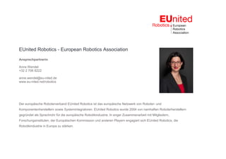EUnited Robotics - European Robotics Association
Ansprechpartnerin
Anne Wendel
+32 2 706 8222
anne.wendel@eu-nited.de
www.eu-nited.net/robotics
Der europäische Roboterverband EUnited Robotics ist das europäische Netzwerk von Roboter- und
Komponentenherstellern sowie Systemintegratoren. EUnited Robotics wurde 2004 von namhaften Roboterherstellern
gegründet als Sprachrohr für die europäische Robotikindustrie. In enger Zusammenarbeit mit Mitgliedern,
Forschungsinstituten, der Europäischen Kommission und anderen Playern engagiert sich EUnited Robotics, die
Robotikindustrie in Europa zu stärken.
 