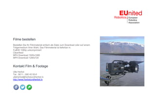 Filme bestellen
Bestellen Sie Ihr Filmmaterial einfach als Datei zum Download oder auf einem
Trägermedium Ihrer Wahl. Das Filmmaterial ist lieferbar in:
FullHD 1080p unkomprimiert
Cleanfeed
MP4 Download 1920x1080
MP4 Download 1280x720
Kontakt Film & Footage
Ulla Herbst
Tel.: 0611 - 580 45 93-0
ullaherbst@herbstundherbst.tv
http://www.herbstundherbst.tv
 