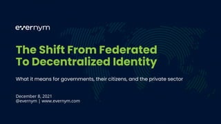 The Shift From Federated
To Decentralized Identity
What it means for governments, their citizens, and the private sector
December 8, 2021
@evernym | www.evernym.com
 