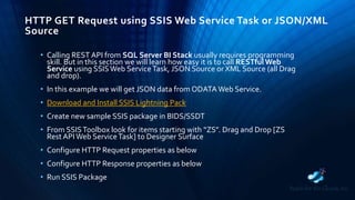 HTTP GET Request using SSIS Web Service Task or JSON/XML
Source
• Calling REST API from SQL Server BI Stack usually requires programming
skill. But in this section we will learn how easy it is to call RESTful Web
Service using SSISWeb ServiceTask, JSON Source or XML Source (all Drag
and drop).
• In this example we will get JSON data from ODATA Web Service.
• Download and Install SSIS Lightning Pack
• Create new sample SSIS package in BIDS/SSDT
• From SSISToolbox look for items starting with “ZS”. Drag and Drop [ZS
Rest APIWeb ServiceTask] to Designer Surface
• Configure HTTP Request properties as below
• Configure HTTP Response properties as below
• Run SSIS Package
 