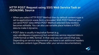 HTTP POST Request using SSIS Web Service Task or
JSON/XML Source
• When you select HTTP POST Method then by default content-type is
set to application/x-www-form-urlencoded.With POST Method you
can send POST data (When POST Method selected Data textbox
becomes editable.You can also use variable place holders in POST
data to make it dynamic.
• POST data is usually in key/value format (e.g.
user=abcd&pass=mypass123) but sometimes service required data in
JSON format or XML format. In that case you can submit that way.
Depending on service requirement you have to set additional headers
to indicate content-type (Please refer your service documentation).
 