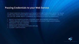 Passing Credentials to your Web Service
IF YOUR SERVICE REQUIRES AUTHENTICATION THEN YOU HAVE TO MAKE
SURE YOU PASS REQUIRED CREDENTIALS IN CORRECT FORMAT. BELOW
IS LIST OF SOME MOST COMMON AUTHENTICATION TECHNIQUES.
• BASIC AUTHENTICATION (USERID AND PASSWORD APPROACH)
• TOKEN BASED APPROACH (REQUIRES ATLEAST ONE ADDITIONAL
REQUEST TO GET TOKEN)
• OAUTH AUTHORIZATION
• WINDOWS AUTHENTICATION (NTLM)
• CLIENT CERTIFICATE
 