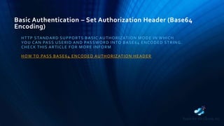 Basic Authentication – Set Authorization Header (Base64
Encoding)
HTTP STANDARD SUPPORTS BASIC AUTHORIZATION MODE IN WHICH
YOU CAN PASS USERID AND PASSWORD INTO BASE64 ENCODED STRING.
CHECK THIS ARTICLE FOR MORE INFORM
HOW TO PASS BASE64 ENCODED AUTHORIZATION HEADER
 