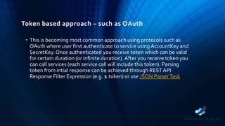Token based approach – such as OAuth
• This is becoming most common approach using protocols such as
OAuth where user first authenticate to service using AccountKey and
SecretKey. Once authenticated you receive token which can be valid
for certain duration (or infinite duration). After you receive token you
can call services (each service call will include this token). Parsing
token from intial response can be achieved through REST API
Response Filter Expression (e.g. $.token) or use JSON ParserTask
 