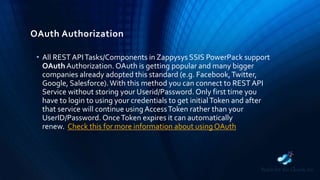 OAuth Authorization
• All REST APITasks/Components in Zappysys SSIS PowerPack support
OAuth Authorization. OAuth is getting popular and many bigger
companies already adopted this standard (e.g. Facebook,Twitter,
Google, Salesforce).With this method you can connect to REST API
Service without storing your Userid/Password. Only first time you
have to login to using your credentials to get initialToken and after
that service will continue using AccessToken rather than your
UserID/Password. OnceToken expires it can automatically
renew. Check this for more information about using OAuth
 