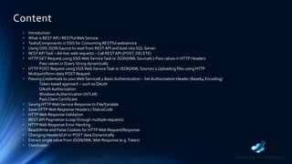Content
• Introduction
• What is RESTAPI / RESTfulWeb Service
• Tasks/Components in SSIS for Consuming RESTful webservice
• Using SSIS JSON Source to read from RESTAPI and load into SQL Server
• RESTAPITask – Ad-hoc web requests – Call RESTAPI (POST, DELETE)
• HTTPGET Request using SSISWeb ServiceTask or JSON/XML Source6.1 Pass values in HTTP Headers
Pass values in Query String dynamically
• HTTP POST Request using SSISWeb ServiceTask or JSON/XML Source7.1 Uploading files using HTTP
Multipart/form-data POST Request
• PassingCredentials to yourWeb Service8.1 Basic Authentication – SetAuthorization Header (Base64 Encoding)
Token based approach – such asOAuth
OAuth Authorization
Windows Authentication (NTLM)
PassClient Certificate
• Saving HTTPWeb Service Response to File/Variable
• Save HTTPWeb Response Headers / StatusCode
• HTTPWeb ResponseValidation
• RESTAPI Pagination (Loop through multiple requests)
• HTTPWeb Response Error Handing
• Read/Write and Parse Cookies for HTTPWeb Request/Response
• Changing Headers/Url or POST data Dynamically
• Extract single value from JSON/XMLWeb Response (e.g.Token)
• Conclusion
 