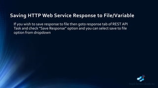Saving HTTP Web Service Response to File/Variable
If you wish to save response to file then goto response tab of REST API
Task and check “Save Response” option and you can select save to file
option from dropdown
 