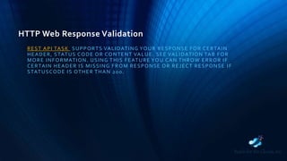 HTTP Web Response Validation
REST API TASK SUPPORTS VALIDATING YOUR RESPONSE FOR CERTAIN
HEADER, STATUS CODE OR CONTENT VALUE. SEE VALIDATION TAB FOR
MORE INFORMATION. USING THIS FEATURE YOU CAN THROW ERROR IF
CERTAIN HEADER IS MISSING FROM RESPONSE OR REJECT RESPONSE IF
STATUSCODE IS OTHER THAN 200.
 