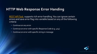 HTTP Web Response Error Handing
REST APITask supports rich error handling.You can ignore certain
errors and save error flag into variable based on any of the following
criteria
• Continue on any error
• Continue on error with specific ResponseCode (e.g. 404)
• Continue on error with specific string in message
 