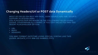 Changing Headers/Url or POST data Dynamically
MOST OF FIELDS ON REST API TASK, JSON SOURCE AND XML SOURCE
SUPPORT PLACEHOLDERS.
USE PLACEHOLDER ANYWHERE IN THE FOLLOWING FIELDS USING
{{USER::YOURVARIABLE}} FORMAT. IF YOU EDIT VALUE YOU MAY SEE
INSERT PLACEHOLDER OPTION.
• URL
• BODY
• HEADERS
YOU MAY FORMAT DATETIME USING SPECIAL SYNTAX LIKE THIS
{{USER::MYDATE,YYYY-MM-DD HHMMSS.FFF}}
 