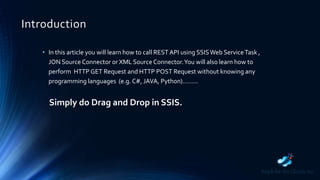 Introduction
• In this article you will learn how to call REST API using SSISWeb ServiceTask ,
JON Source Connector or XML Source Connector.You will also learn how to
perform HTTP GET Request and HTTP POST Request without knowing any
programming languages (e.g. C#, JAVA, Python)………
Simply do Drag and Drop in SSIS.
 