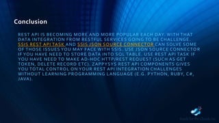 Conclusion
REST API IS BECOMING MORE AND MORE POPULAR EACH DAY. WITH THAT
DATA INTEGRATION FROM RESTFUL SERVICES GOING TO BE CHALLENGE.
SSIS REST API TASK AND SSIS JSON SOURCE CONNECTOR CAN SOLVE SOME
OF THOSE ISSUES YOU MAY FACE WITH SSIS. USE JSON SOURCE CONNECTO R
IF YOU HAVE NEED TO STORE DATA INTO SQL TABLE. USE REST API TASK IF
YOU HAVE NEED TO MAKE AD-HOC HTTP/REST REQUEST (SUCH AS GET
TOKEN, DELETE RECORD ETC). ZAPPYSYS REST API COMPONENTS GIVES
YOU TOTAL CONTROL ON YOUR REST API INTEGRATION CHALLENGES
WITHOUT LEARNING PROGRAMMING LANGUAGE (E.G. PYTHON, RUBY, C#,
JAVA).
 
