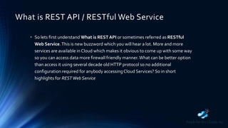 What is REST API / RESTful Web Service
• So lets first understand What is REST API or sometimes referred as RESTful
Web Service.This is new buzzword which you will hear a lot. More and more
services are available in Cloud which makes it obvious to come up with some way
so you can access data more firewall friendly manner.What can be better option
than access it using several decade old HTTP protocol so no additional
configuration required for anybody accessingCloud Services? So in short
highlights for RESTWeb Service
 