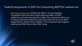 Tasks/Components in SSIS for Consuming RESTful webservice
• XML Source Connector (SOAP, File, REST) : Use this dataflow
component when you have to fetch data from XML or SOAP
webservice and consume data like a table.This component allows you
to extract data from webservice and save to SQL Server or any other
target (Oracle, FlatFile, Excel, MySQL).This component also supports
reading local XML files or direct XML string.
 
