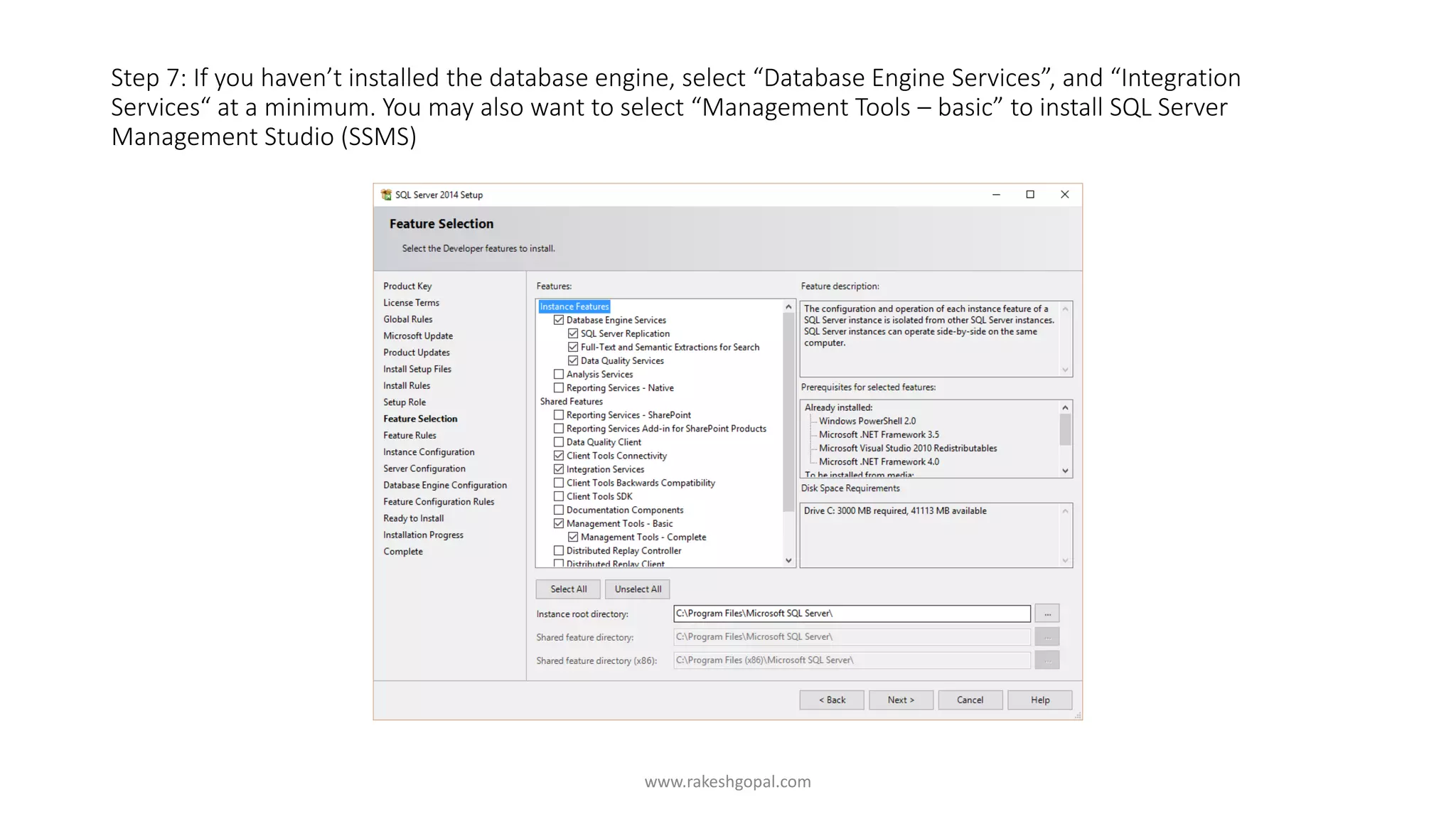 Step 7: If you haven’t installed the database engine, select “Database Engine Services”, and “Integration
Services“ at a minimum. You may also want to select “Management Tools – basic” to install SQL Server
Management Studio (SSMS)
www.rakeshgopal.com
 