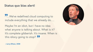 Status quo bias alert!
– Larry Ellison, 2008
”…We’ve redefined cloud computing to
include everything that we already do….
Maybe I’m an idiot, but I have no idea
what anyone is talking about. What is it?
It’s complete gibberish. It’s insane. When is
this idiocy going to stop?
”
 