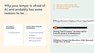 Over the coming months, fear
will build as we enter the trough
of disillusionment.
ACCURACY
CONCERNS
⎻ AI Hallucinations
LEGAL AND ETHICAL
CONCERNS
⎻ IP issues and liability
⎻ AI Biases
⎻ Potential regulation
⎻ Data governance
Why your lawyer is afraid of
AI, and probably has some
reasons to be…
 
