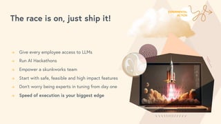 The race is on, just ship it!
→ Give every employee access to LLMs
→ Run AI Hackathons
→ Empower a skunkworks team
→ Start with safe, feasible and high impact features
→ Don’t worry being experts in tuning from day one
→ Speed of execution is your biggest edge
EXPERIMENTAL
ACTION
 