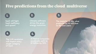 Five predictions from the cloud multiverse
1.
SaaS will fight
SaaS inefficacy
and sprawl
2.
Climate software
drives the green
energy transition
3.
The majority of the value
produced by AI will flow
to the end users
4.
The LLM revolution
will impact every
single category
of SaaS
5.
AI Native companies
accelerate path to
$1 billion by 50%
 