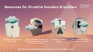 Resources for AI-native founders & builders
Entrepreneurs building this new frontier, email us: ai@bvp.com
AI builder community for
BVP portfolio
Credits, discounts, & preferred
support from compute providers
and foundation models
Advisor network of AI
researchers and experts
Community & Talent
platform
 