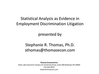 Statistical Analysis as Evidence in Employment Discrimination Litigation presented by Stephanie R. Thomas, Ph.D. sthomas@thomasecon.com Thomas Econometrics Silver Lake Executive Campus 41 University Drive, Suite 400 Newtown PA 18940 215-642-0072 www.thomasecon.com 