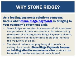 As a leading payments solutions company,
here’s what Stone Ridge Payments is bringing to
your company’s check-out aisle.
 Stone Ridge knows that businesses of all sizes need
competitive solutions to stand out. As evidenced by
thousands of existing Stone Ridge Payments clients,
this company can deliver those tools that increase
the frequency of sales.
 The rise of online shopping has yet to reach its
ceiling. As a result, Stone Ridge Payments focuses
on building effective e-commerce sites so deals can
be sealed from the comfort of one’s home!
WHY STONE RIDGE?
 