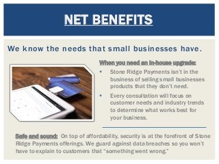 We know the needs that small businesses have.
NET BENEFITS
Safe and sound: On top of affordability, security is at the forefront of Stone
Ridge Payments offerings. We guard against data breaches so you won’t
have to explain to customers that “something went wrong.”
When you need an in-house upgrade:
 Stone Ridge Payments isn’t in the
business of selling small businesses
products that they don’t need.
 Every consultation will focus on
customer needs and industry trends
to determine what works best for
your business.
 