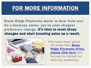 Stone Ridge Payments wants to hear from you!
As a business owner, you’ve seen shopper
preference change. It’s time to meet those
changes and start boosting sales as a result.
FOR MORE INFORMATION
 To learn more about
the tools that Stone
Ridge Payments offers,
please click here and
be sure to contact us
with any questions.
 