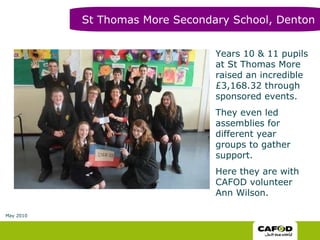 Years 10 & 11 pupils at St Thomas More raised an incredible £3,168.32 through sponsored events.  They even led assemblies for different year groups to gather support. Here they are with CAFOD volunteer Ann Wilson. St Thomas More Secondary School, Denton May 2010 