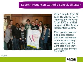 Year 9 pupils from St John Houghton were inspired by the  Give it Up!  DVD and their retreat at The Briars Residential Centre. They made posters and personalised donation envelopes to show what they were giving up for Lent and how they were raising money for CAFOD. St John Houghton Catholic School, Ilkeston May 2010 