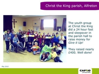 The youth group at Christ the King did a 24 hour fast and sleepover in the parish hall to raise money for  Give it Up!  They raised nearly £400. Well done! Christ the King parish, Alfreton May 2010 