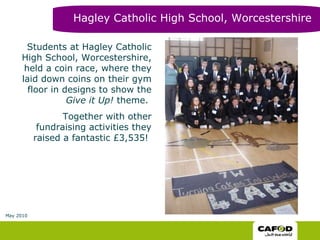 Students at Hagley Catholic High School, Worcestershire, held a coin race, where they laid down coins on their gym floor in designs to show the  Give it Up!  theme.  Together with other fundraising activities they raised a fantastic £3,535!  Hagley Catholic High School, Worcestershire May 2010 