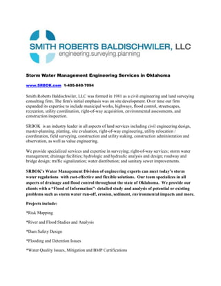 Storm Water Management Engineering Services in Oklahoma<br />www.SRBOK.com  1-405-840-7094<br />Smith Roberts Baldischwiler, LLC was formed in 1981 as a civil engineering and land surveying consulting firm. The firm's initial emphasis was on site development. Over time our firm expanded its expertise to include municipal works, highways, flood control, streetscapes, recreation, utility coordination, right-of-way acquisition, environmental assessments, and construction inspection. <br />SRBOK  is an industry leader in all aspects of land services including civil engineering design, master-planning, platting, site evaluation, right-of-way engineering, utility relocation / coordination, field surveying, construction and utility staking, construction administration and observation, as well as value engineering. <br />We provide specialized services and expertise in surveying; right-of-way services; storm water management; drainage facilities; hydrologic and hydraulic analysis and design; roadway and bridge design; traffic signalization; water distribution; and sanitary sewer improvements.<br />SRBOK’s Water Management Division of engineering experts can meet today’s storm water regulations  with cost-effective and flexible solutions.  Our team specializes in all aspects of drainage and flood control throughout the state of Oklahoma.  We provide our clients with a “Flood of Information”- detailed study and analysis of potential or existing problems such as storm water run-off, erosion, sediment, environmental impacts and more.<br />Projects include:<br />*Risk Mapping<br />*River and Flood Studies and Analysis<br />*Dam Safety Design<br />*Flooding and Detention Issues<br />*Water Quality Issues, Mitigation and BMP Certifications<br />*FEMA Revisions and Mapping<br />*Pond Certifications<br />*Storm Drainage Design<br />*NPDES Compliance Consultation<br />*Storm Water Disposal<br />*Flood Analysis<br />*On-Site Storm Water Detention<br />*Bulk Earthworks<br />*Road Works<br /> <br />