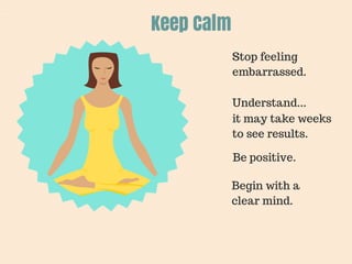 Keep Calm 
Stop feeling 
embarrassed. 
Understand... 
it may take weeks 
to see results. 
Be positive. 
Begin with a 
clear mind. 
 