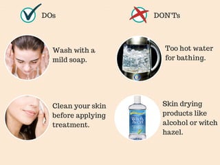 DOs DON'Ts 
Wash with a 
mild soap. 
Too hot water 
for bathing. 
Skin drying 
products like 
alcohol or witch 
hazel. 
Clean your skin 
before applying 
treatment. 
 