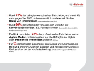 Rund  72%  der befragten europäischen Entscheider, und damit 9% mehr gegenüber 2008, nutzen monatlich das  Internet für den Bezug von Informationen  (Business Elite Barometer 2010)  Rund  90%  der Entscheider verlassen sich weiterhin auf  konventionelle Medien , z.B. Fachzeitschriften  (Business Elite Barometer 2010; B2B-Entscheideranalyse 2010)   Ein Blick nach Asien:  73%  der professionellen Entscheider nutzen  digitale Medien , trotzdem gaben fast alle Befragten an, täglich auch  traditionelle Printmedien  zu lesen  (BE:Asia)   Für  ¾   der befragten Entscheider aus Europa und Amerika ist „die  Meinung  anderer Anwender, Experten und Kollegen der wichtigste Einflussfaktor bei der Kaufentscheidung“  (The Social Technographics® Of Business Buyers)  