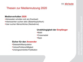 Thesen zur Mediennutzung 2020 Medienverhalten  2020 Adressaten schotten sich ab (Overload) Interessenten suchen aktiv (Bedarfsspezifisch) User suchen Menschliches (Nestwärme) dieleutefürkommunikation  die zielgruppenAGentur Aktiengesellschaft Unabhängigkeit der  Empfänger Mobil Crossmedial Apps Sicher für den  Anwender Diebstahl/Manipulation Verlust/Fehleranfälligkeit Uneingeschränkte Publikation 